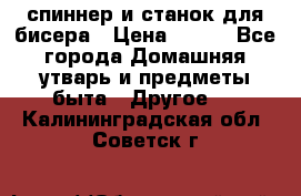 спиннер и станок для бисера › Цена ­ 500 - Все города Домашняя утварь и предметы быта » Другое   . Калининградская обл.,Советск г.